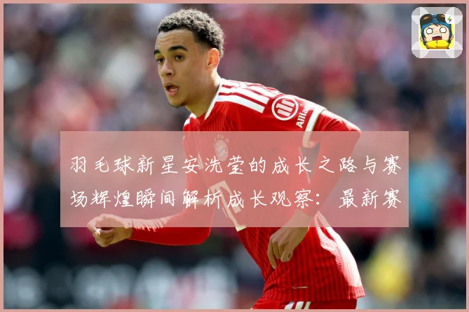 羽毛球新星安洗莹的成长之路与赛场辉煌瞬间解析成长观察：最新赛事动态与深度分析