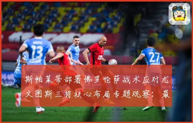 斯帕莱蒂部署佛罗伦萨战术应对尤文图斯三将核心布局专题观察：最新赛事动态与深度分析