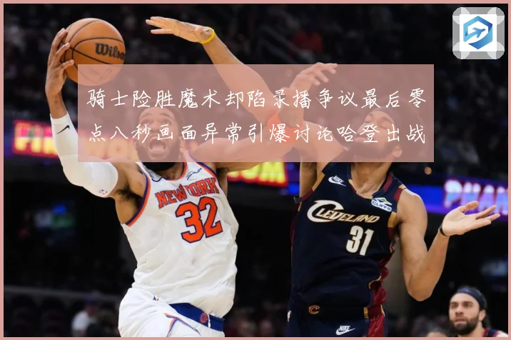 骑士险胜魔术却陷录播争议最后零点八秒画面异常引爆讨论哈登出战专题观察：最新赛事动态与深度分析