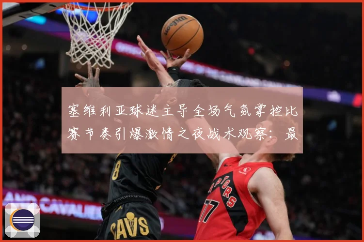 塞维利亚球迷主导全场气氛掌控比赛节奏引爆激情之夜战术观察：最新赛事动态与深度分析