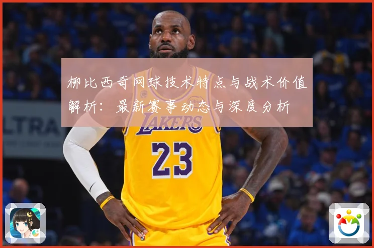 柳比西奇网球技术特点与战术价值解析：最新赛事动态与深度分析
