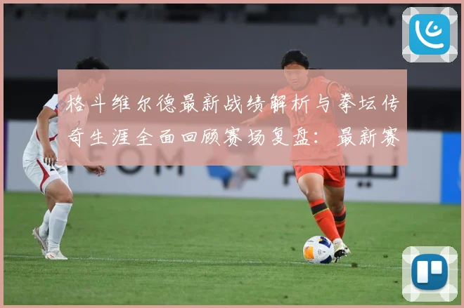 格斗维尔德最新战绩解析与拳坛传奇生涯全面回顾赛场复盘：最新赛事动态与深度分析