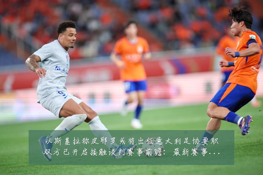 以斯基拉称皮耶罗或将出任意大利足协要职双方已开启接触谈判赛事前瞻:最新赛事动态与深度分析