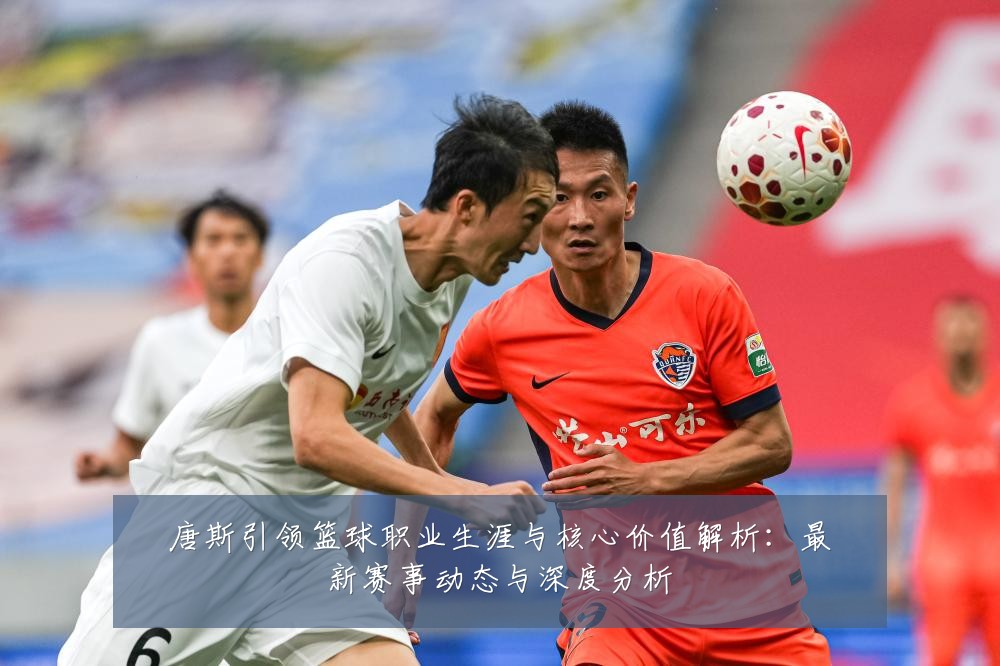 唐斯引领篮球职业生涯与核心价值解析:最新赛事动态与深度分析