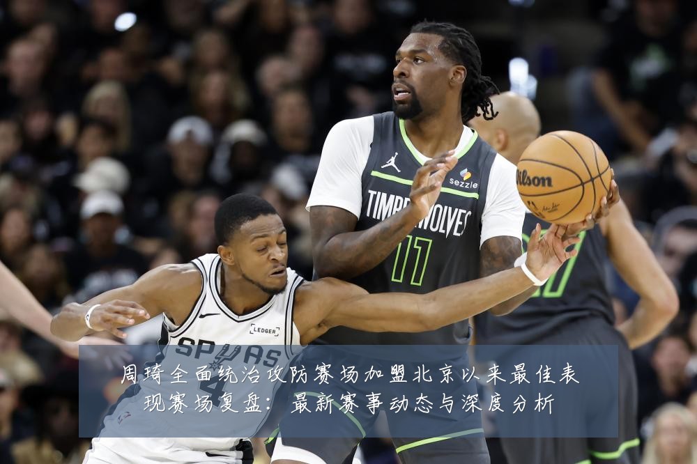 周琦全面统治攻防赛场加盟北京以来最佳表现赛场复盘：最新赛事动态与深度分析