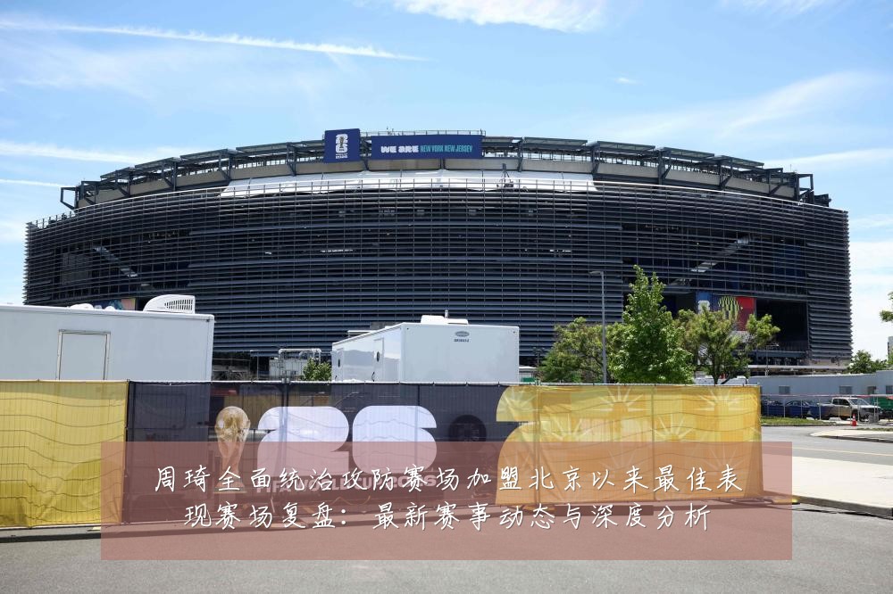 周琦全面统治攻防赛场加盟北京以来最佳表现赛场复盘：最新赛事动态与深度分析